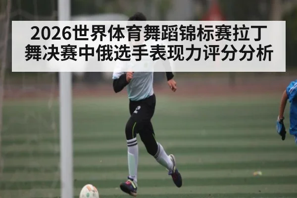 2026世界体育舞蹈锦标赛拉丁舞决赛中俄选手表现力评分分析